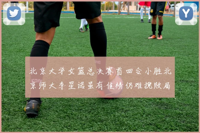 北京大学女篮总决赛首回合小胜北京师大李星诺虽有佳绩仍难挽败局