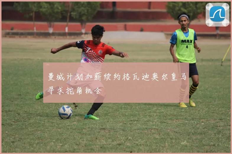 曼城计划加薪续约格瓦迪奥尔皇马寻求挖角机会