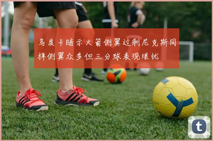 乌度卡暗示火箭侧翼过剩尼克斯同样侧翼众多但三分球表现堪忧