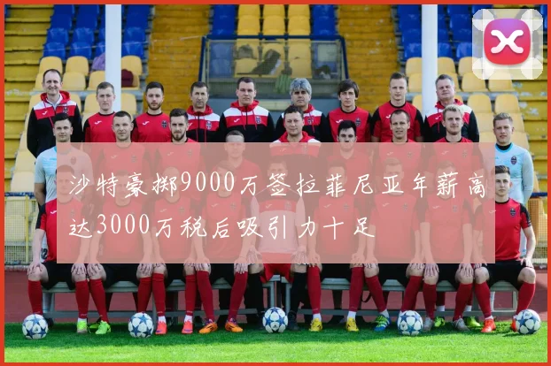 沙特豪掷9000万签拉菲尼亚年薪高达3000万税后吸引力十足