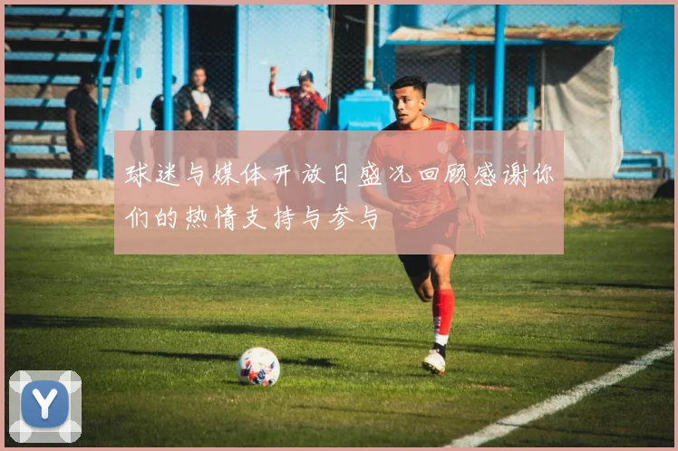 球迷与媒体开放日盛况回顾感谢你们的热情支持与参与