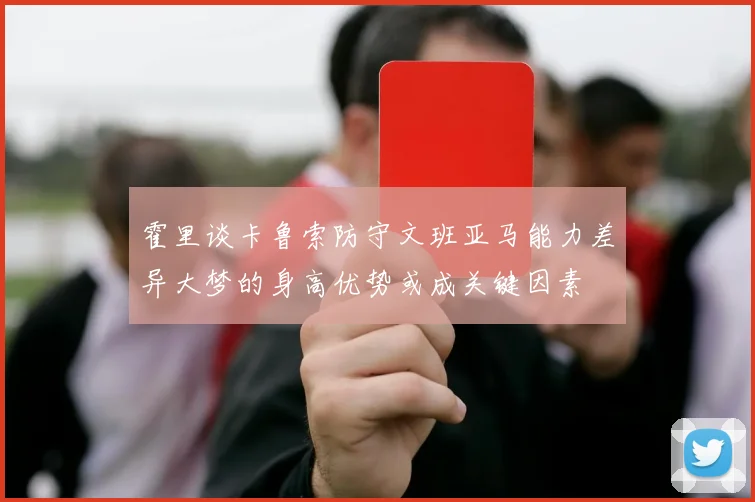 霍里谈卡鲁索防守文班亚马能力差异大梦的身高优势或成关键因素
