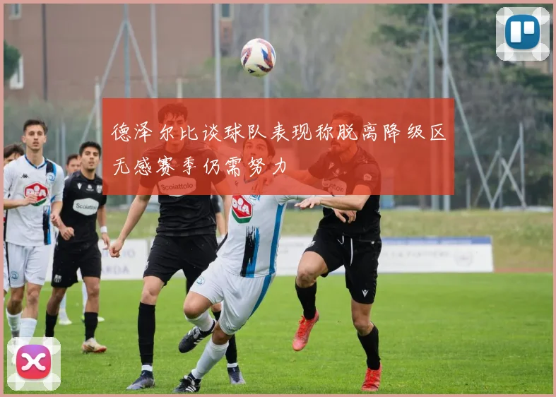 德泽尔比谈球队表现称脱离降级区无感赛季仍需努力