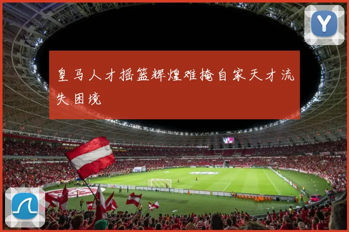 皇马人才摇篮辉煌难掩自家天才流失困境