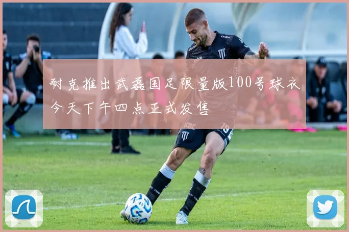 耐克推出武磊国足限量版100号球衣今天下午四点正式发售