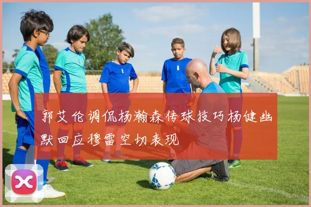 郭艾伦调侃杨瀚森传球技巧杨健幽默回应穆雷空切表现