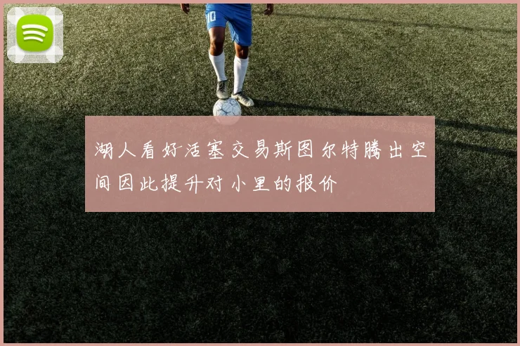 湖人看好活塞交易斯图尔特腾出空间因此提升对小里的报价