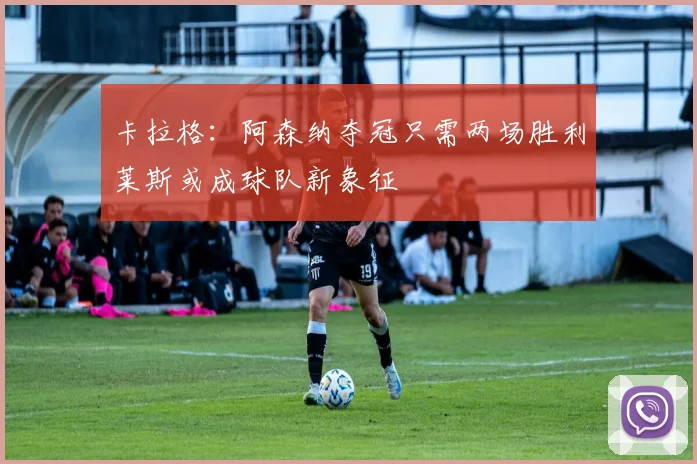 卡拉格：阿森纳夺冠只需两场胜利莱斯或成球队新象征