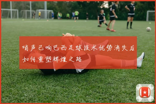 哨声已响巴西足球技术优势消失后如何重塑辉煌之路