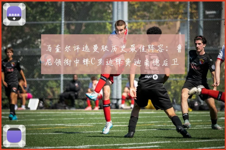 马奎尔评选曼联历史最佳阵容:鲁尼领衔中锋C罗边锋费迪南德后卫