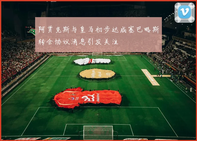 阿贾克斯与皇马初步达成塞巴略斯转会协议消息引发关注