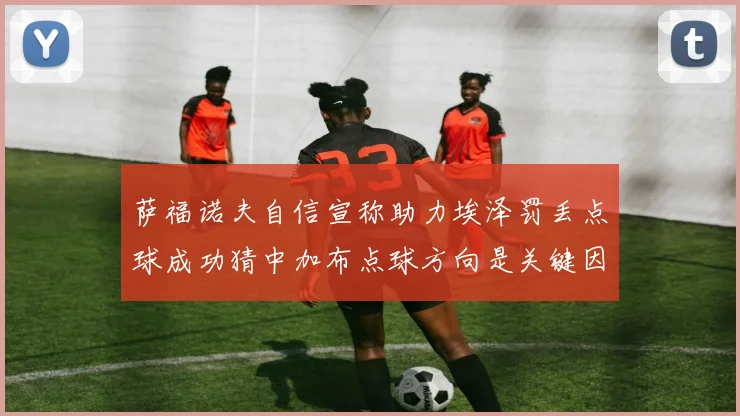萨福诺夫自信宣称助力埃泽罚丢点球成功猜中加布点球方向是关键因素