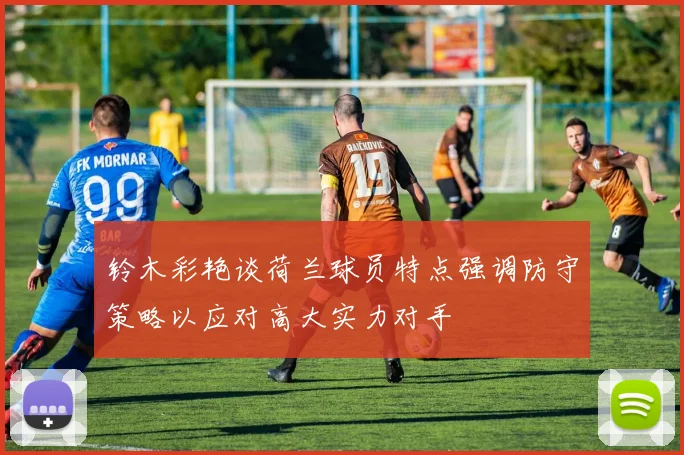 铃木彩艳谈荷兰球员特点强调防守策略以应对高大实力对手