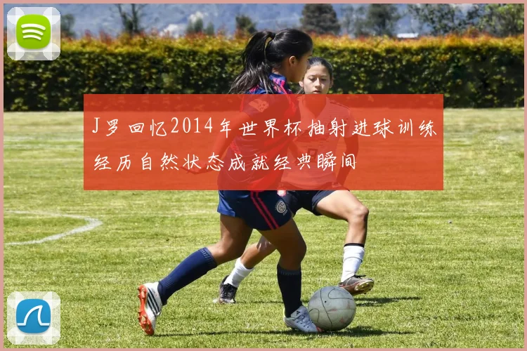 J罗回忆2014年世界杯抽射进球训练经历自然状态成就经典瞬间