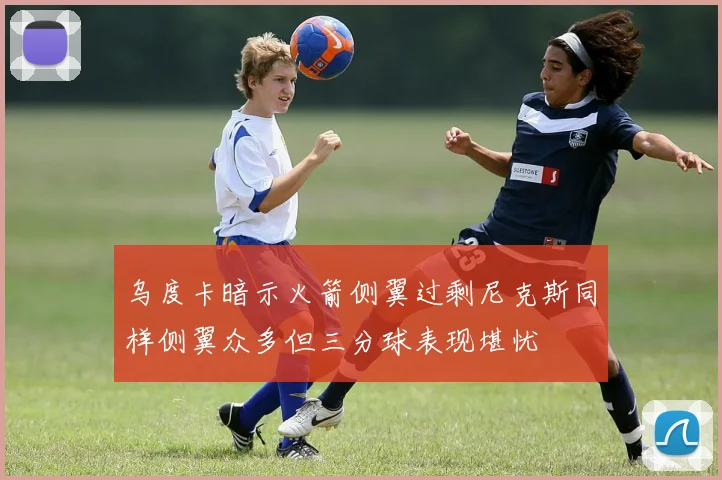 乌度卡暗示火箭侧翼过剩尼克斯同样侧翼众多但三分球表现堪忧