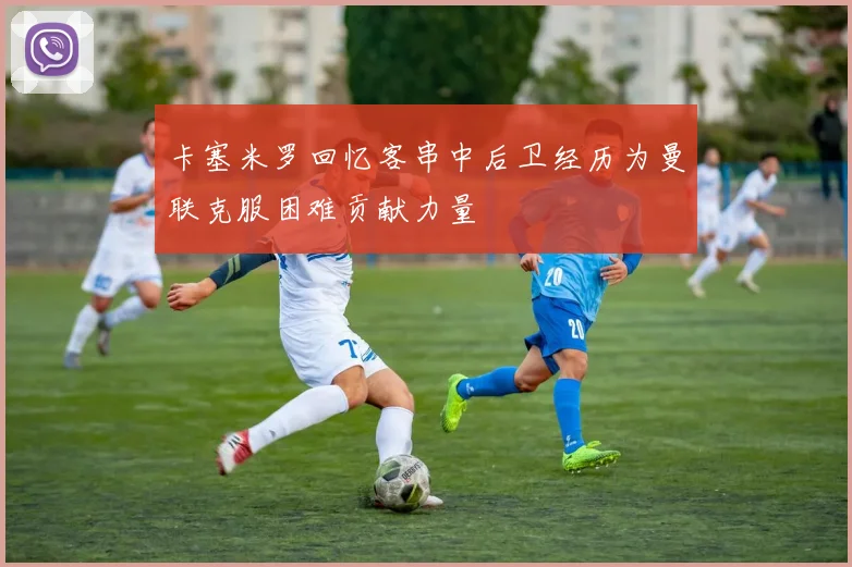 卡塞米罗回忆客串中后卫经历为曼联克服困难贡献力量