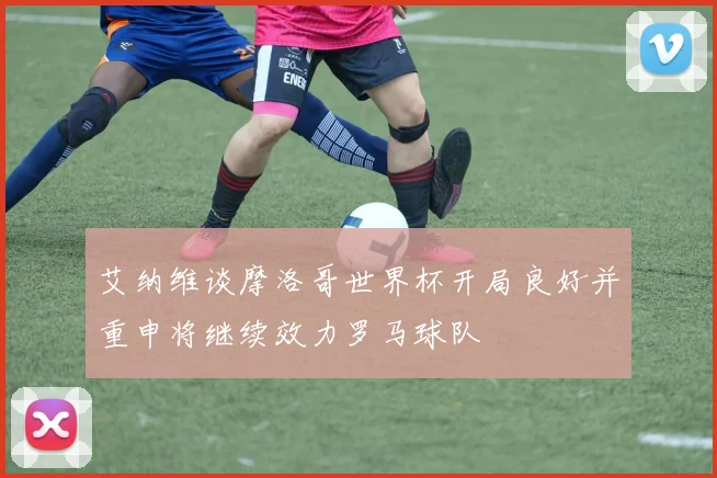 艾纳维谈摩洛哥世界杯开局良好并重申将继续效力罗马球队
