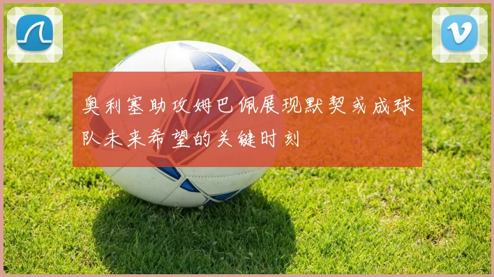 奥利塞助攻姆巴佩展现默契或成球队未来希望的关键时刻