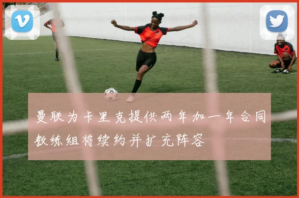 曼联为卡里克提供两年加一年合同教练组将续约并扩充阵容