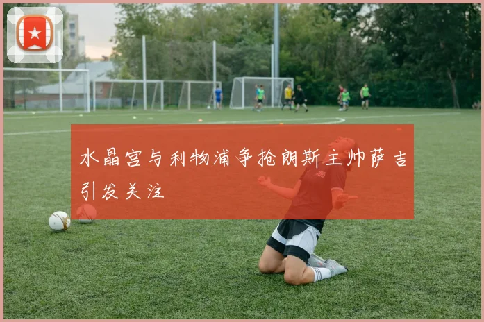 水晶宫与利物浦争抢朗斯主帅萨吉引发关注
