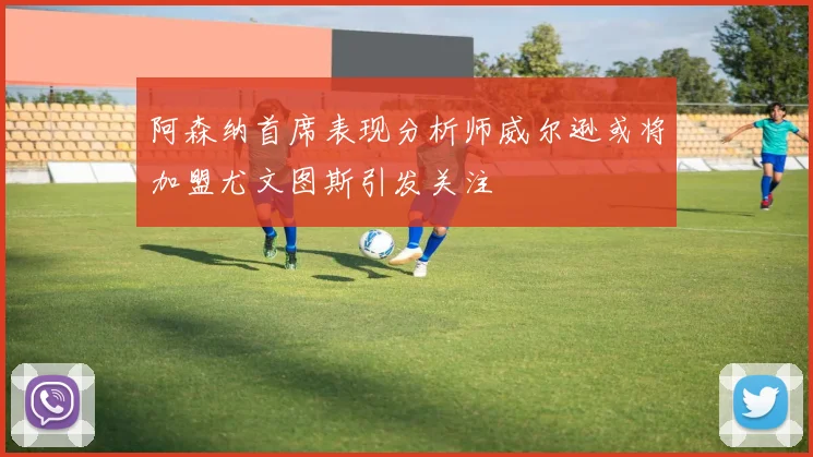 阿森纳首席表现分析师威尔逊或将加盟尤文图斯引发关注