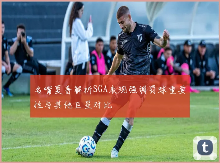 名嘴夏普解析SGA表现强调罚球重要性与其他巨星对比