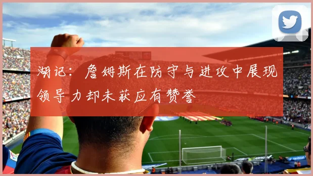 湖记：詹姆斯在防守与进攻中展现领导力却未获应有赞誉