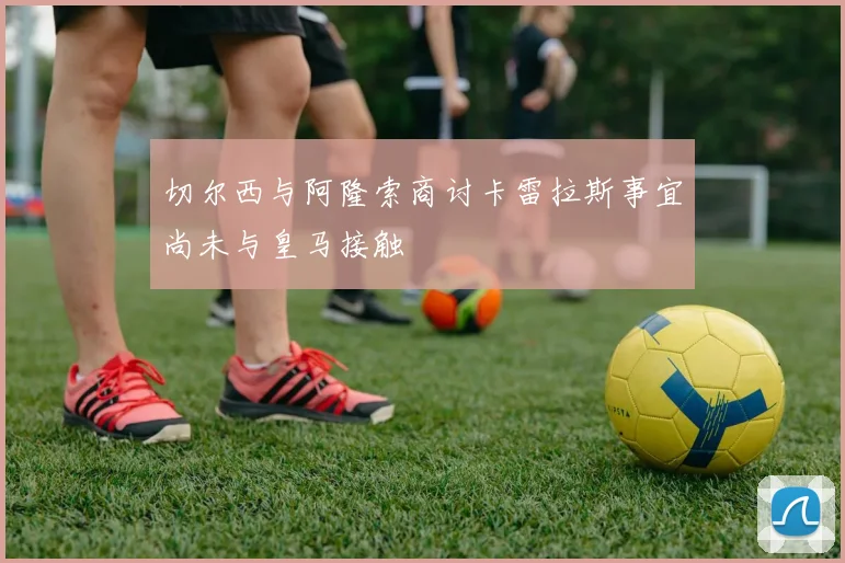 切尔西与阿隆索商讨卡雷拉斯事宜尚未与皇马接触