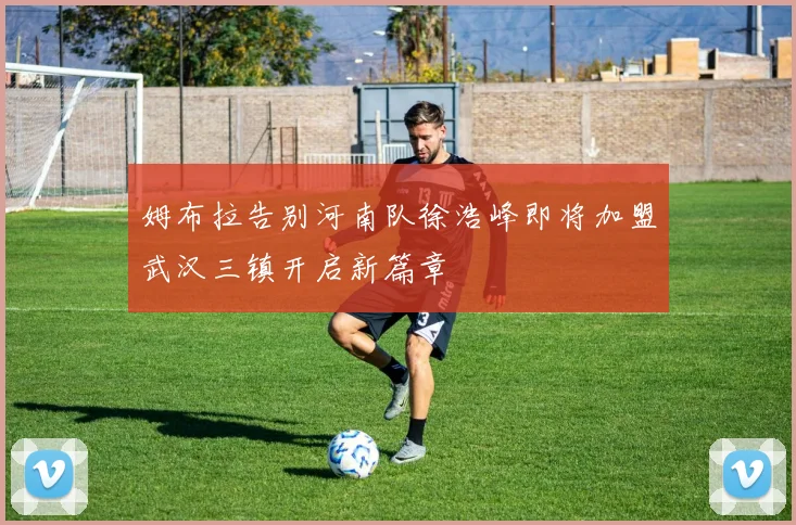 姆布拉告别河南队徐浩峰即将加盟武汉三镇开启新篇章