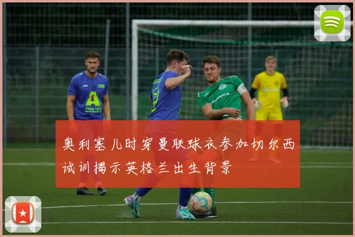 奥利塞儿时穿曼联球衣参加切尔西试训揭示英格兰出生背景