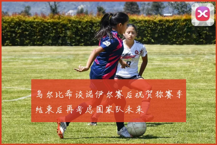 乌尔比希谈诺伊尔赛后祝贺称赛季结束后再考虑国家队未来