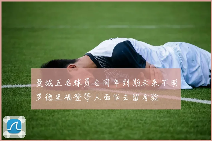 曼城五名球员合同年到期未来不明罗德里福登等人面临去留考验