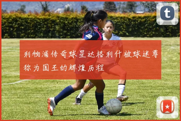 利物浦传奇球星达格利什被球迷尊称为国王的辉煌历程